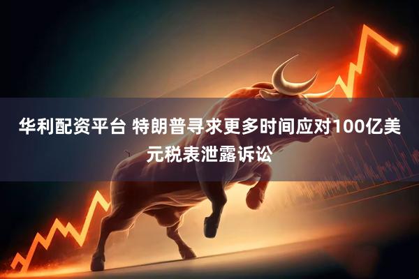 华利配资平台 特朗普寻求更多时间应对100亿美元税表泄露诉讼