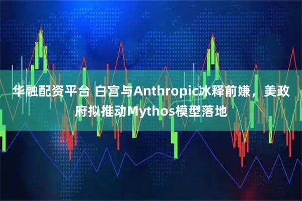 华融配资平台 白宫与Anthropic冰释前嫌，美政府拟推动Mythos模型落地