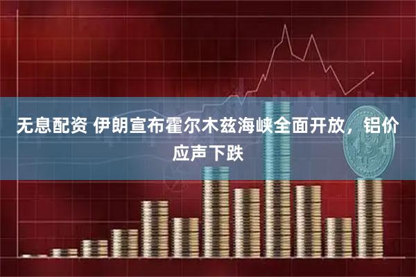无息配资 伊朗宣布霍尔木兹海峡全面开放，铝价应声下跌