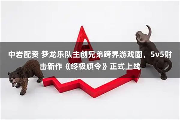 中岩配资 梦龙乐队主创兄弟跨界游戏圈，5v5射击新作《终极旗令》正式上线