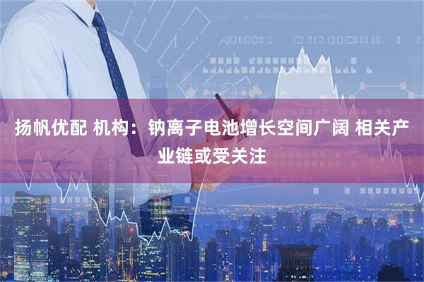 扬帆优配 机构：钠离子电池增长空间广阔 相关产业链或受关注