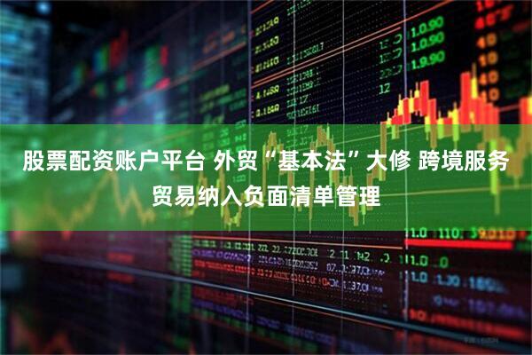 股票配资账户平台 外贸“基本法”大修 跨境服务贸易纳入负面清单管理