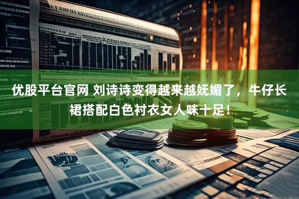 优股平台官网 刘诗诗变得越来越妩媚了，牛仔长裙搭配白色衬衣女人味十足！