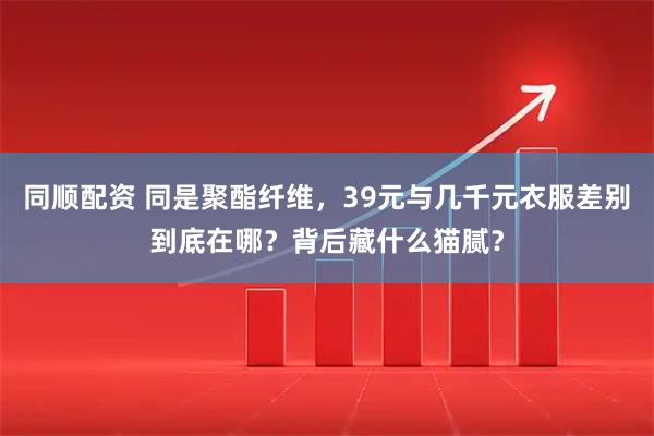 同顺配资 同是聚酯纤维，39元与几千元衣服差别到底在哪？背后藏什么猫腻？