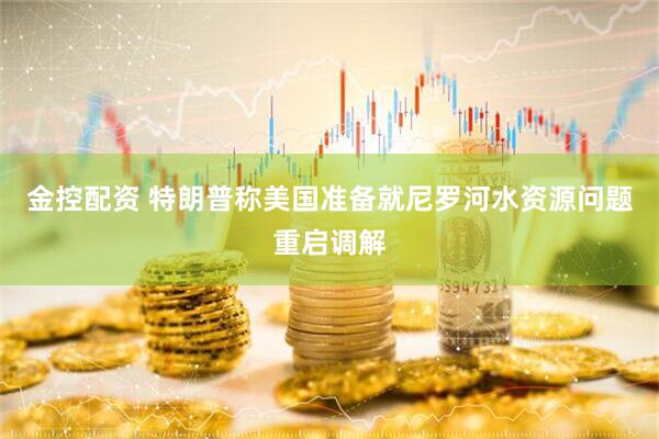 金控配资 特朗普称美国准备就尼罗河水资源问题重启调解