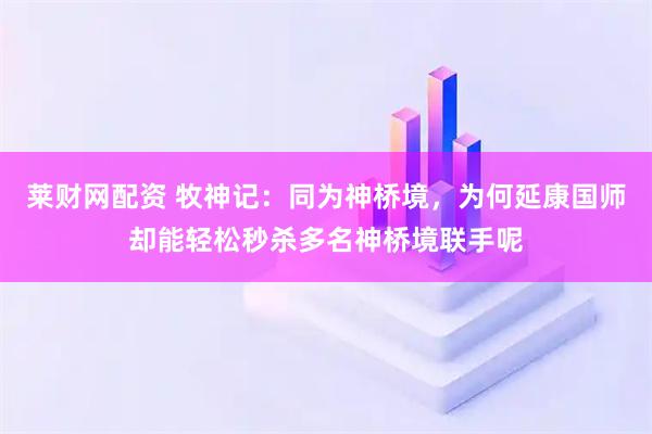 莱财网配资 牧神记：同为神桥境，为何延康国师却能轻松秒杀多名神桥境联手呢