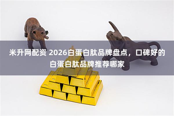 米升网配资 2026白蛋白肽品牌盘点，口碑好的白蛋白肽品牌推荐哪家