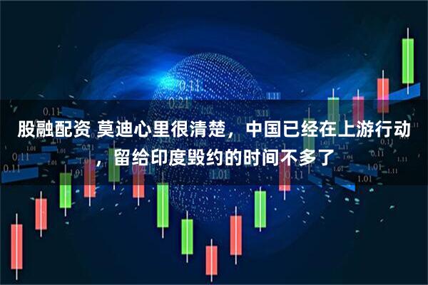 股融配资 莫迪心里很清楚，中国已经在上游行动，留给印度毁约的时间不多了