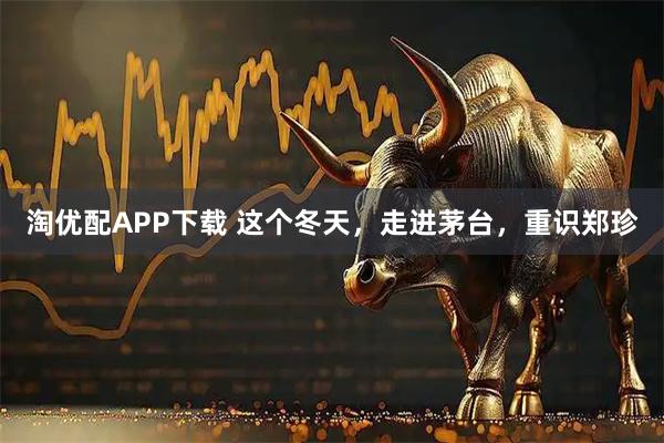 淘优配APP下载 这个冬天，走进茅台，重识郑珍