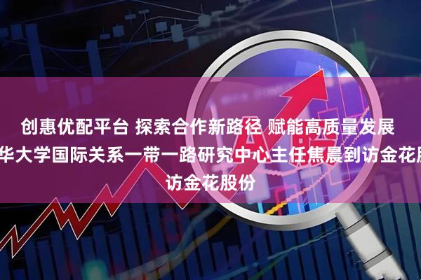 创惠优配平台 探索合作新路径 赋能高质量发展 | 清华大学国际关系一带一路研究中心主任焦晨到访金花股份