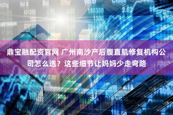 鼎宝融配资官网 广州南沙产后腹直肌修复机构公司怎么选？这些细节让妈妈少走弯路