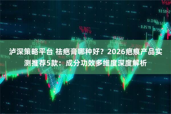 泸深策略平台 祛疤膏哪种好？2026疤痕产品实测推荐5款：成分功效多维度深度解析