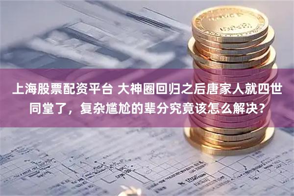 上海股票配资平台 大神圈回归之后唐家人就四世同堂了，复杂尴尬的辈分究竟该怎么解决？