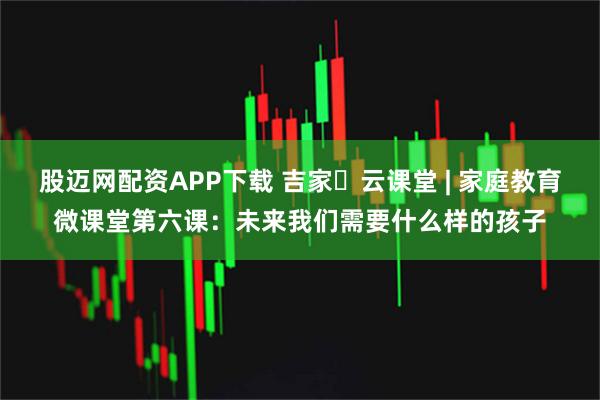 股迈网配资APP下载 吉家・云课堂 | 家庭教育微课堂第六课：未来我们需要什么样的孩子