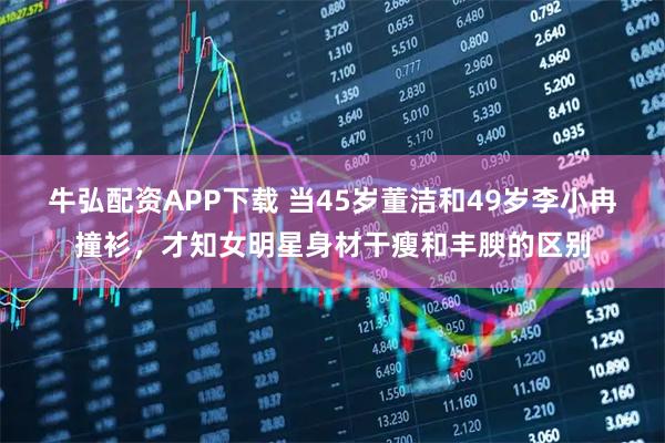 牛弘配资APP下载 当45岁董洁和49岁李小冉撞衫，才知女明星身材干瘦和丰腴的区别