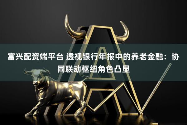 富兴配资端平台 透视银行年报中的养老金融：协同联动枢纽角色凸显