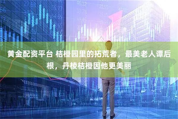 黄金配资平台 桔橙园里的拓荒者，最美老人谭后根，丹棱桔橙因他更美丽