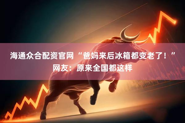 海通众合配资官网 “爸妈来后冰箱都变老了！”网友：原来全国都这样